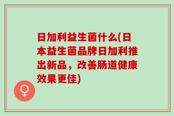 日加利益生菌什么(日本益生菌品牌日加利推出新品，改善肠道健康效果更佳)