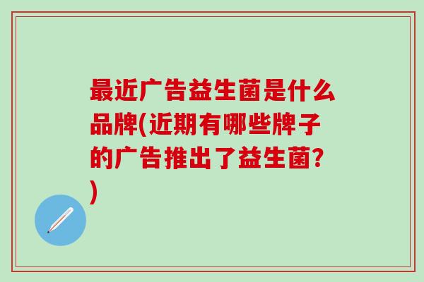 近广告益生菌是什么品牌(近期有哪些牌子的广告推出了益生菌？)