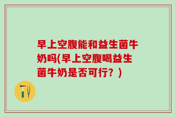 早上空腹能和益生菌牛奶吗(早上空腹喝益生菌牛奶是否可行？)