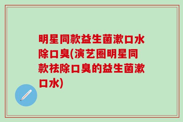 明星同款益生菌漱口水除(演艺圈明星同款祛除的益生菌漱口水)