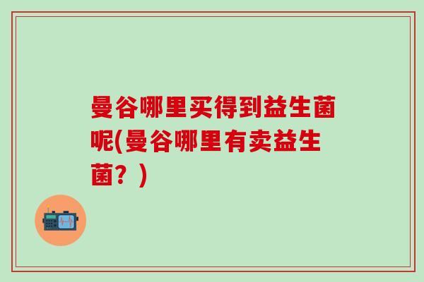 曼谷哪里买得到益生菌呢(曼谷哪里有卖益生菌？)
