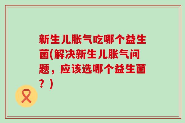 新生儿吃哪个益生菌(解决新生儿问题，应该选哪个益生菌？)