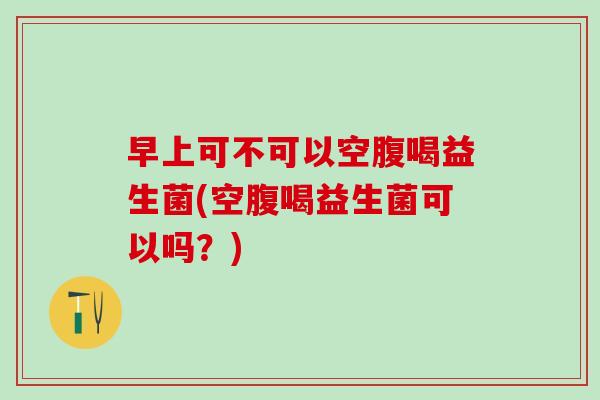 早上可不可以空腹喝益生菌(空腹喝益生菌可以吗？)