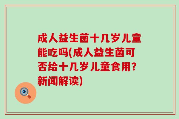 成人益生菌十几岁儿童能吃吗(成人益生菌可否给十几岁儿童食用？新闻解读)