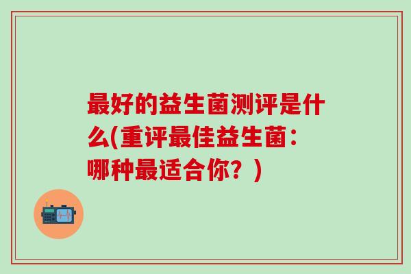 好的益生菌测评是什么(重评佳益生菌：哪种适合你？)