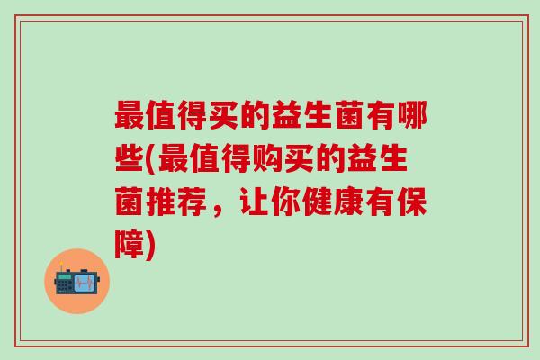 值得买的益生菌有哪些(值得购买的益生菌推荐，让你健康有保障)