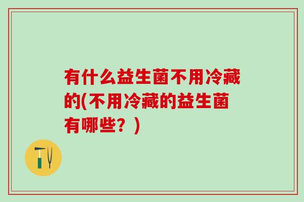 有什么益生菌不用冷藏的(不用冷藏的益生菌有哪些？)
