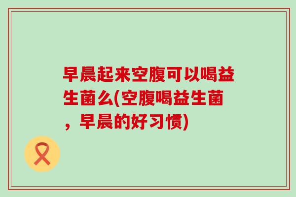 早晨起来空腹可以喝益生菌么(空腹喝益生菌，早晨的好习惯)