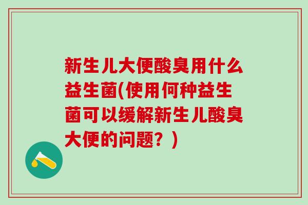新生儿大便酸臭用什么益生菌(使用何种益生菌可以缓解新生儿酸臭大便的问题？)