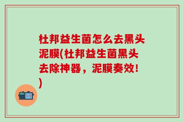 杜邦益生菌怎么去黑头泥膜(杜邦益生菌黑头去除神器，泥膜奏效！)