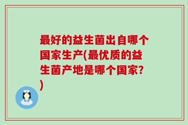 好的益生菌出自哪个国家生产(优质的益生菌产地是哪个国家？)