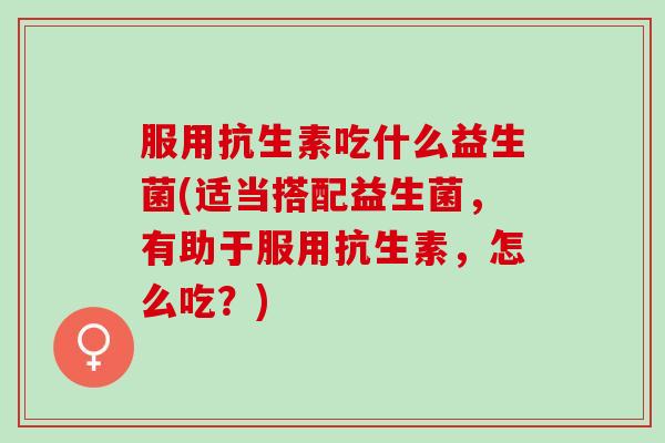 服用抗生素吃什么益生菌(适当搭配益生菌，有助于服用抗生素，怎么吃？)