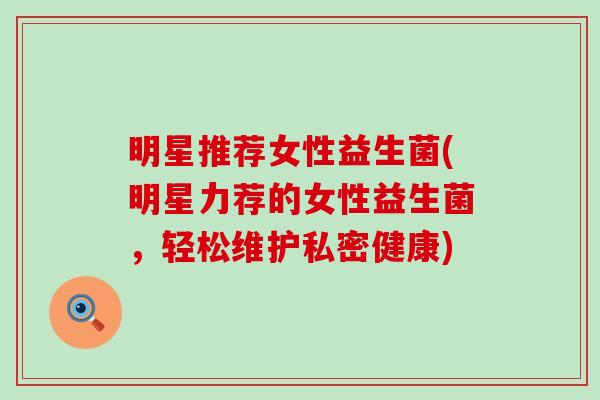 明星推荐女性益生菌(明星力荐的女性益生菌，轻松维护私密健康)