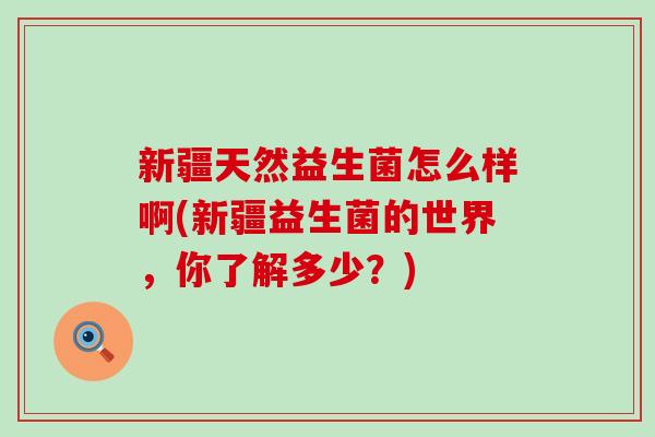 新疆天然益生菌怎么样啊(新疆益生菌的世界，你了解多少？)