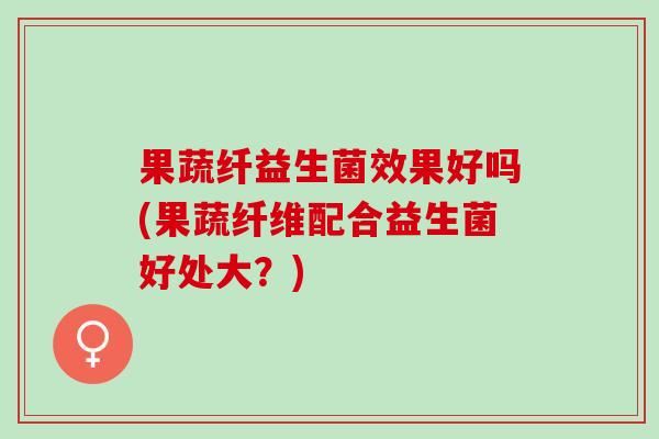 果蔬纤益生菌效果好吗(果蔬纤维配合益生菌好处大？)