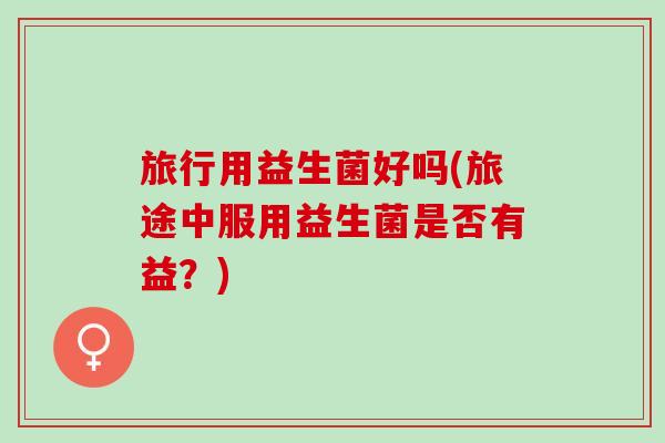 旅行用益生菌好吗(旅途中服用益生菌是否有益？)