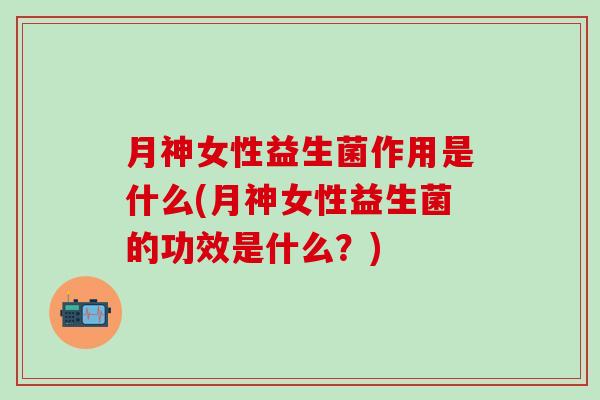 月神女性益生菌作用是什么(月神女性益生菌的功效是什么？)