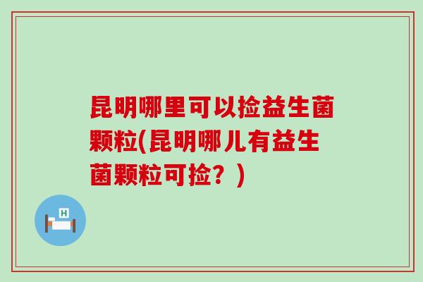 昆明哪里可以捡益生菌颗粒(昆明哪儿有益生菌颗粒可捡？)