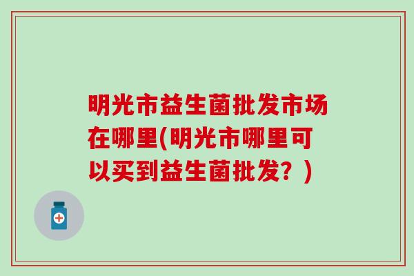 明光市益生菌批发市场在哪里(明光市哪里可以买到益生菌批发？)