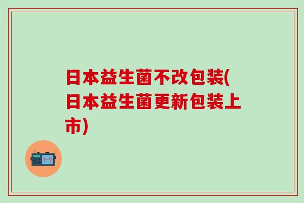 日本益生菌不改包装(日本益生菌更新包装上市)