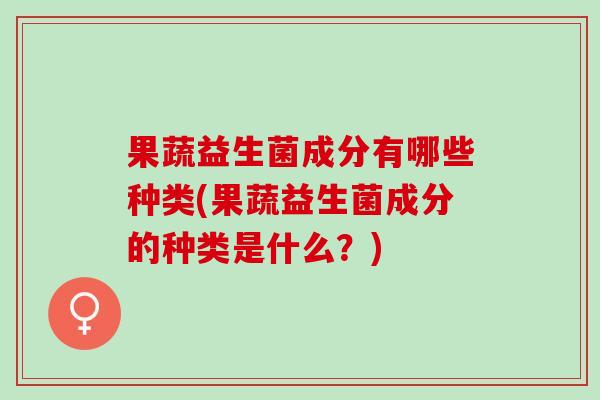 果蔬益生菌成分有哪些种类(果蔬益生菌成分的种类是什么？)