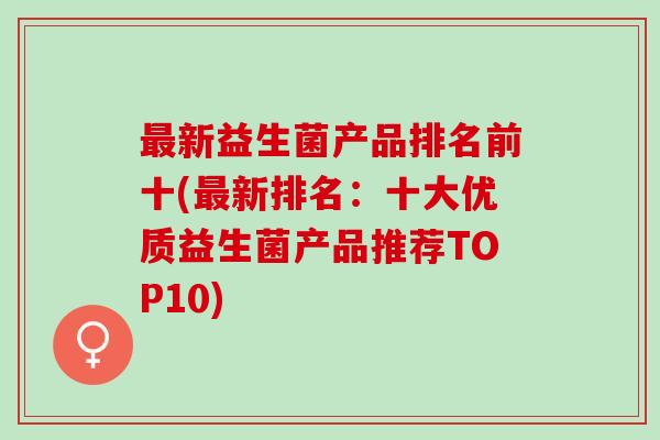 新益生菌产品排名前十(新排名：十大优质益生菌产品推荐TOP10)
