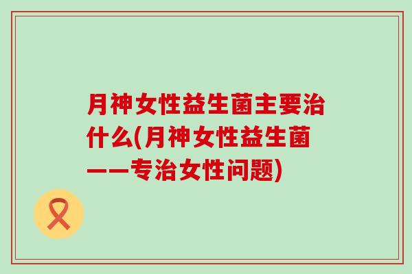 月神女性益生菌主要什么(月神女性益生菌——专女性问题)