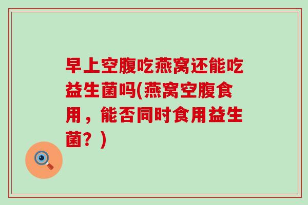 早上空腹吃燕窝还能吃益生菌吗(燕窝空腹食用，能否同时食用益生菌？)