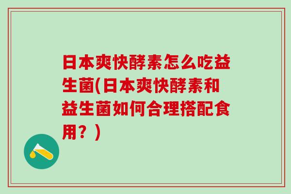日本爽快酵素怎么吃益生菌(日本爽快酵素和益生菌如何合理搭配食用？)