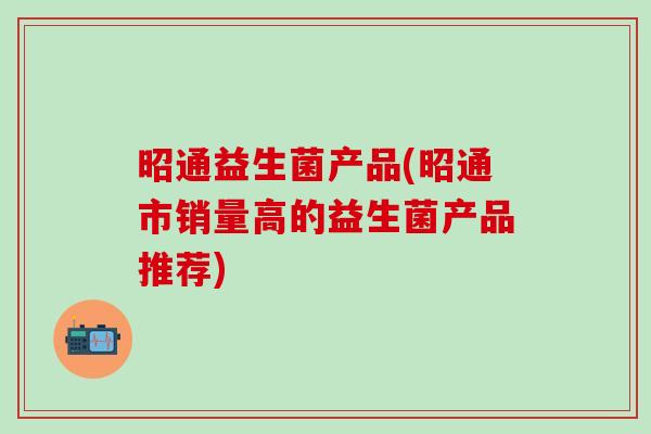 昭通益生菌产品(昭通市销量高的益生菌产品推荐)