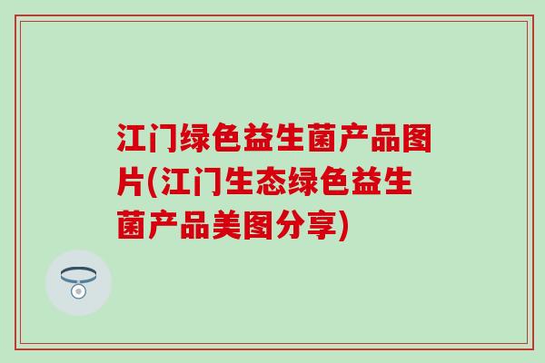 江门绿色益生菌产品图片(江门生态绿色益生菌产品美图分享)