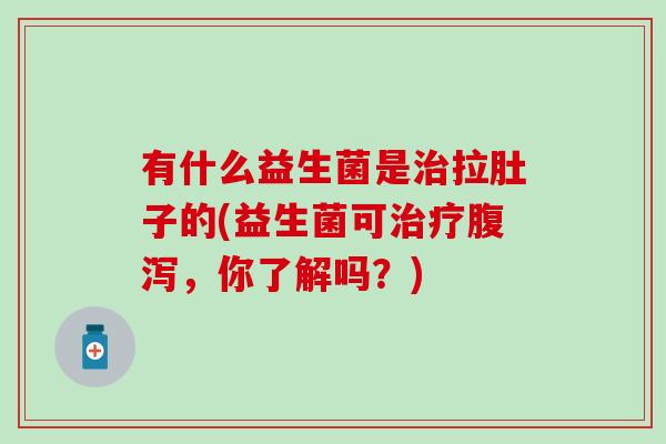 有什么益生菌是拉肚子的(益生菌可，你了解吗？)