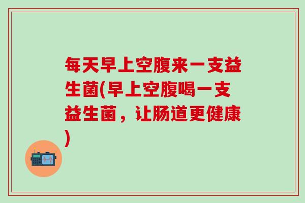每天早上空腹来一支益生菌(早上空腹喝一支益生菌，让肠道更健康)