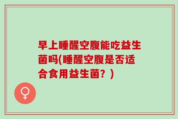 早上睡醒空腹能吃益生菌吗(睡醒空腹是否适合食用益生菌？)