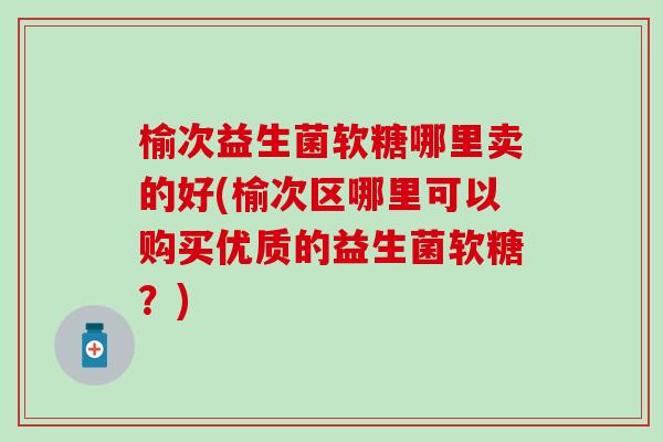 榆次益生菌软糖哪里卖的好(榆次区哪里可以购买优质的益生菌软糖？)