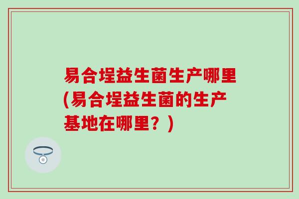 易合埕益生菌生产哪里(易合埕益生菌的生产基地在哪里？)