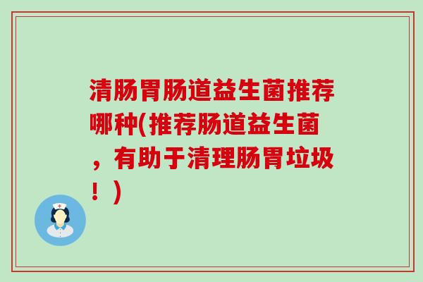 清肠道益生菌推荐哪种(推荐肠道益生菌，有助于清理肠胃垃圾！)