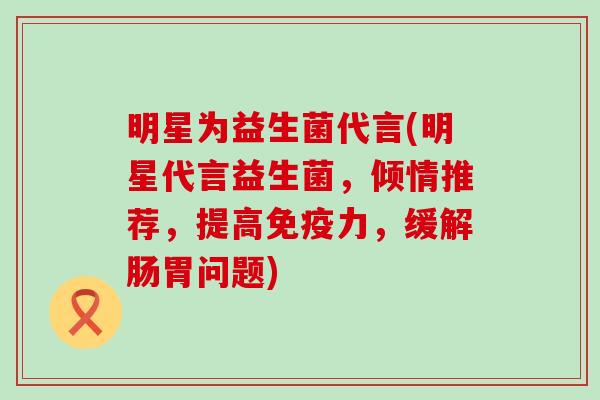 明星为益生菌代言(明星代言益生菌，倾情推荐，提高力，缓解肠胃问题)