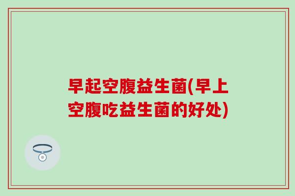 早起空腹益生菌(早上空腹吃益生菌的好处) 早起空腹益生菌(早上空腹吃益生菌的好处)