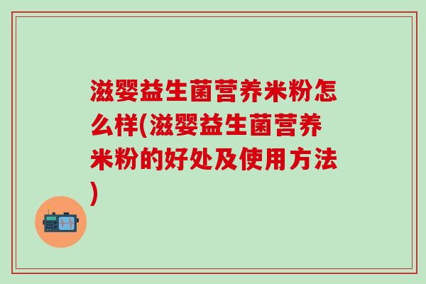 滋婴益生菌营养米粉怎么样(滋婴益生菌营养米粉的好处及使用方法)