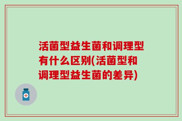 活菌型益生菌和调理型有什么区别(活菌型和调理型益生菌的差异) 活菌型益生菌和调理型有什么区别(活菌型和调理型益生菌的差异)