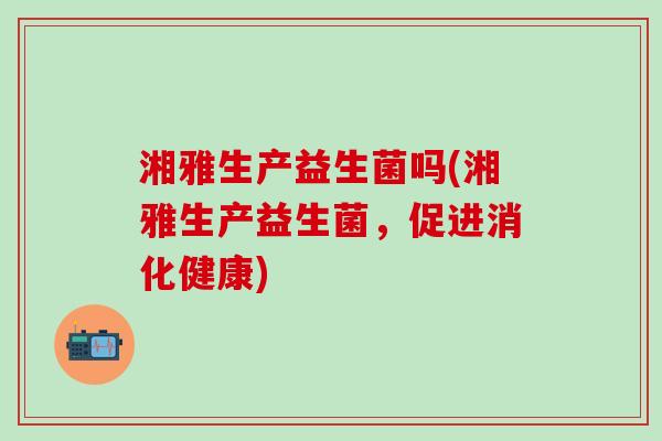 湘雅生产益生菌吗(湘雅生产益生菌，促进消化健康)
