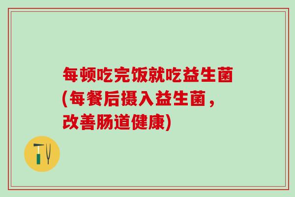 每顿吃完饭就吃益生菌(每餐后摄入益生菌，改善肠道健康)