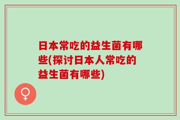 日本常吃的益生菌有哪些(探讨日本人常吃的益生菌有哪些)