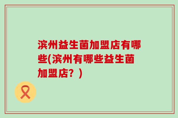 滨州益生菌加盟店有哪些(滨州有哪些益生菌加盟店？)