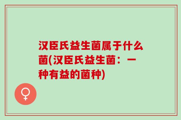汉臣氏益生菌属于什么菌(汉臣氏益生菌：一种有益的菌种)