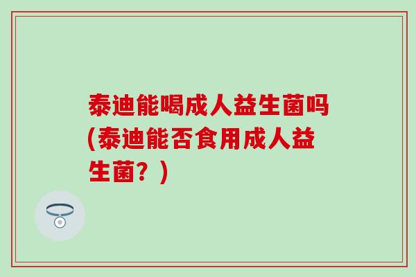 泰迪能喝成人益生菌吗(泰迪能否食用成人益生菌？)