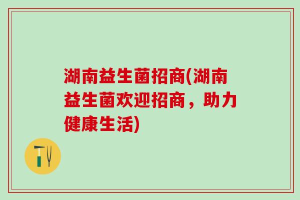 湖南益生菌招商(湖南益生菌欢迎招商，助力健康生活)