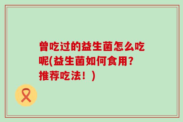 曾吃过的益生菌怎么吃呢(益生菌如何食用？推荐吃法！)