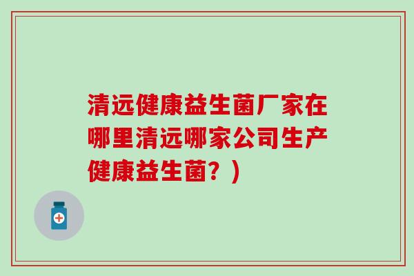 清远健康益生菌厂家在哪里清远哪家公司生产健康益生菌？)